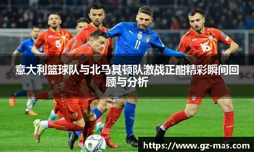 意大利篮球队与北马其顿队激战正酣精彩瞬间回顾与分析
